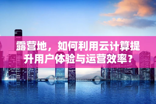 露营地，如何利用云计算提升用户体验与运营效率？