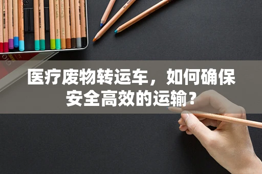 医疗废物转运车，如何确保安全高效的运输？