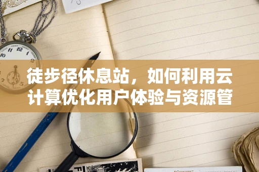 徒步径休息站，如何利用云计算优化用户体验与资源管理？