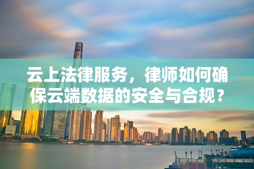 云上法律服务，律师如何确保云端数据的安全与合规？
