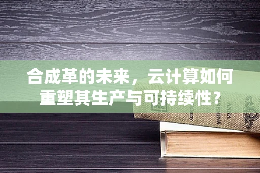 合成革的未来，云计算如何重塑其生产与可持续性？