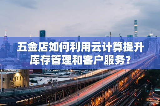 五金店如何利用云计算提升库存管理和客户服务？