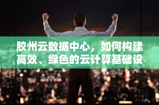 胶州云数据中心，如何构建高效、绿色的云计算基础设施？