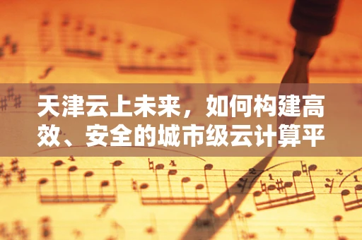 天津云上未来，如何构建高效、安全的城市级云计算平台？