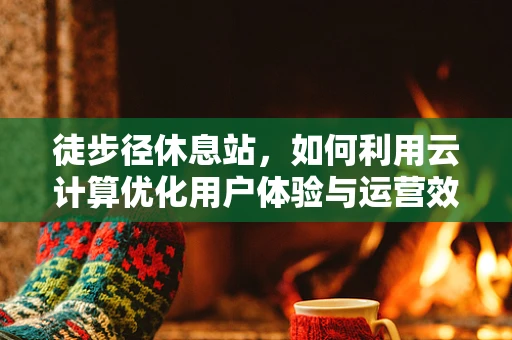 徒步径休息站，如何利用云计算优化用户体验与运营效率？