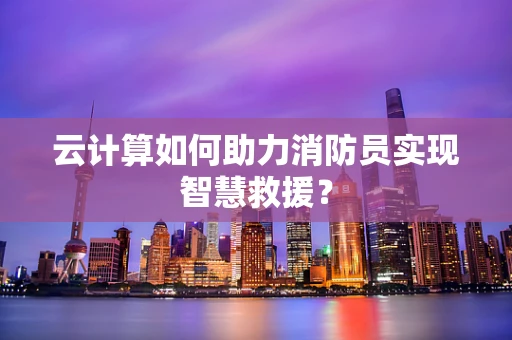 云计算如何助力消防员实现智慧救援？