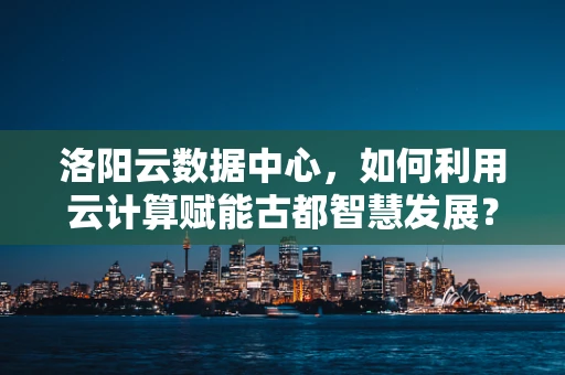 洛阳云数据中心，如何利用云计算赋能古都智慧发展？