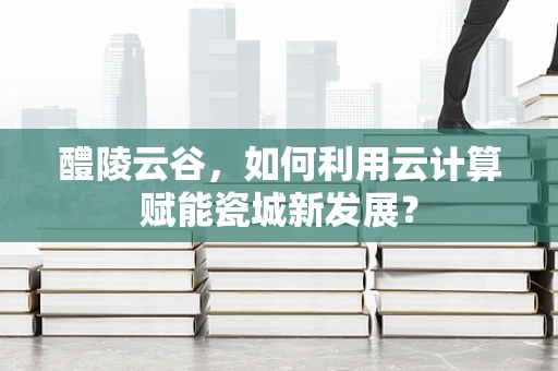 醴陵云谷，如何利用云计算赋能瓷城新发展？