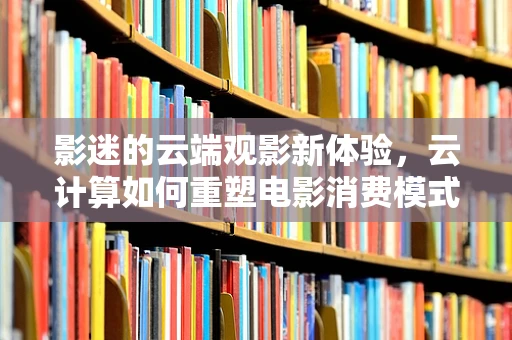 影迷的云端观影新体验，云计算如何重塑电影消费模式？