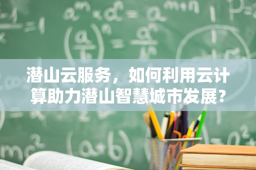 潜山云服务，如何利用云计算助力潜山智慧城市发展？