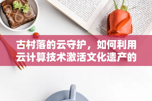古村落的云守护，如何利用云计算技术激活文化遗产的数字生命力？