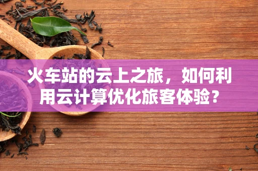 火车站的云上之旅，如何利用云计算优化旅客体验？