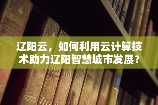辽阳云，如何利用云计算技术助力辽阳智慧城市发展？