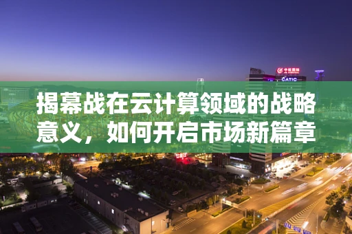 揭幕战在云计算领域的战略意义，如何开启市场新篇章？