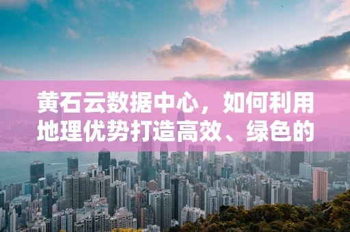 黄石云数据中心，如何利用地理优势打造高效、绿色的云计算基础设施？