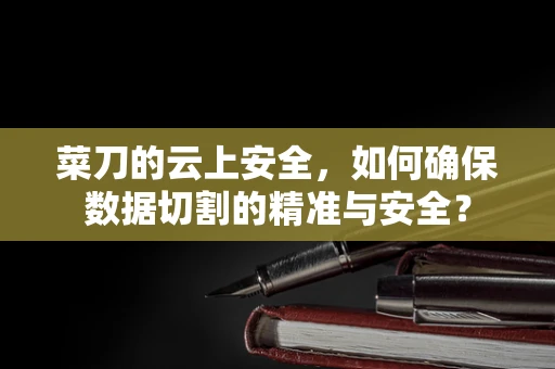 菜刀的云上安全，如何确保数据切割的精准与安全？