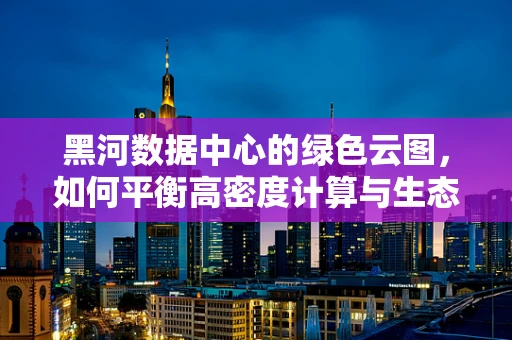 黑河数据中心的绿色云图，如何平衡高密度计算与生态保护？
