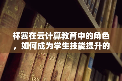 杯赛在云计算教育中的角色，如何成为学生技能提升的加速器？