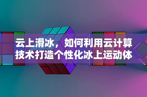 云上滑冰，如何利用云计算技术打造个性化冰上运动体验？