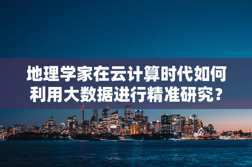 地理学家在云计算时代如何利用大数据进行精准研究？
