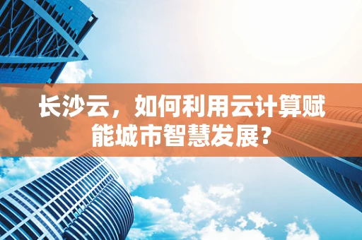长沙云，如何利用云计算赋能城市智慧发展？