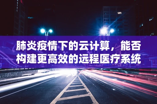 肺炎疫情下的云计算，能否构建更高效的远程医疗系统？