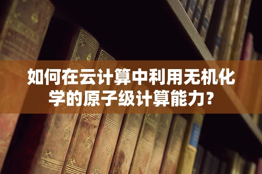 如何在云计算中利用无机化学的原子级计算能力？