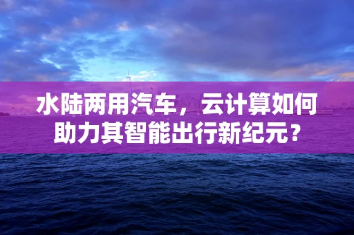 水陆两用汽车，云计算如何助力其智能出行新纪元？