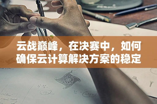 云战巅峰，在决赛中，如何确保云计算解决方案的稳定性和安全性？