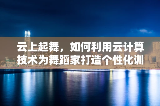 云上起舞，如何利用云计算技术为舞蹈家打造个性化训练与创作平台？
