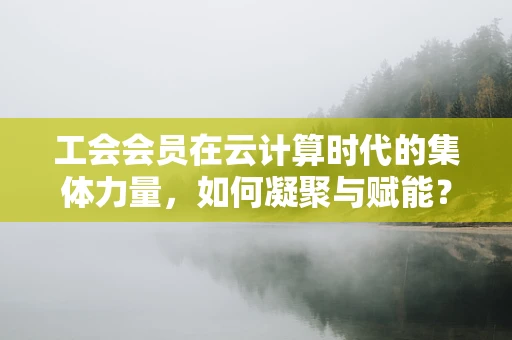 工会会员在云计算时代的集体力量，如何凝聚与赋能？