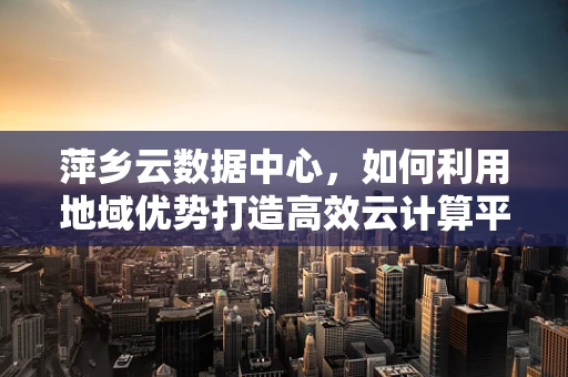 萍乡云数据中心，如何利用地域优势打造高效云计算平台？