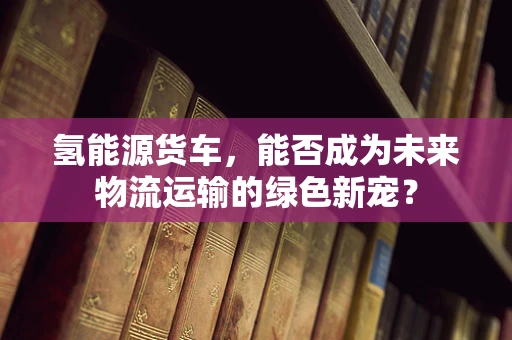 氢能源货车，能否成为未来物流运输的绿色新宠？