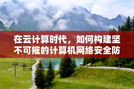 在云计算时代，如何构建坚不可摧的计算机网络安全防线？