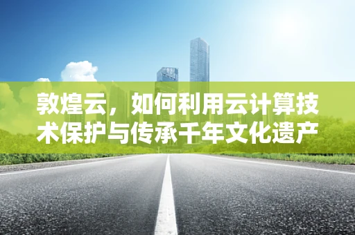 敦煌云，如何利用云计算技术保护与传承千年文化遗产？