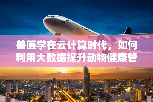兽医学在云计算时代，如何利用大数据提升动物健康管理？