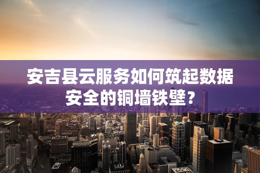 安吉县云服务如何筑起数据安全的铜墙铁壁？