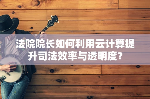法院院长如何利用云计算提升司法效率与透明度？