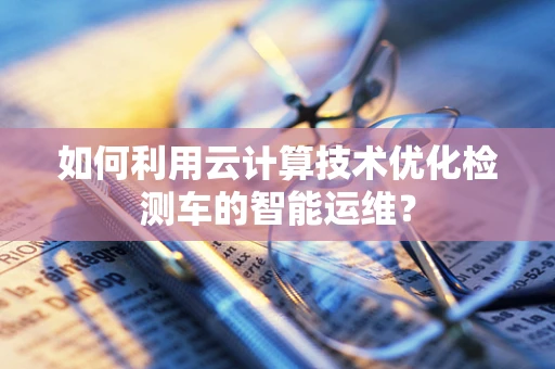 如何利用云计算技术优化检测车的智能运维？