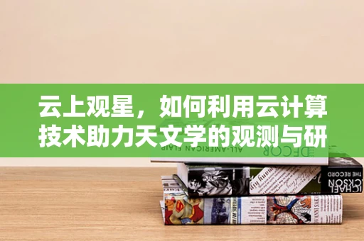 云上观星，如何利用云计算技术助力天文学的观测与研究？