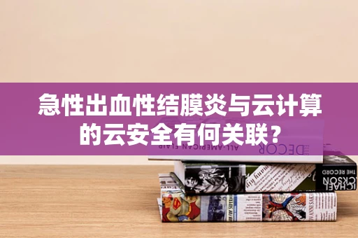 急性出血性结膜炎与云计算的云安全有何关联？