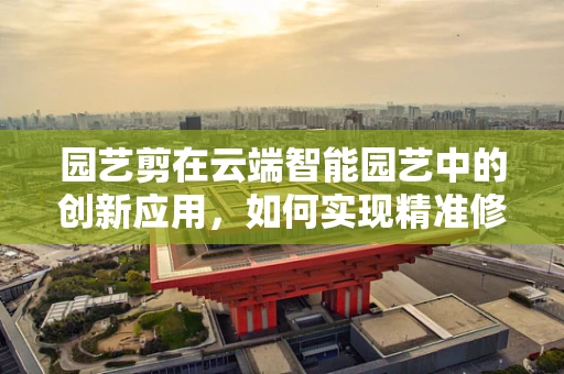 园艺剪在云端智能园艺中的创新应用，如何实现精准修剪与远程监控？