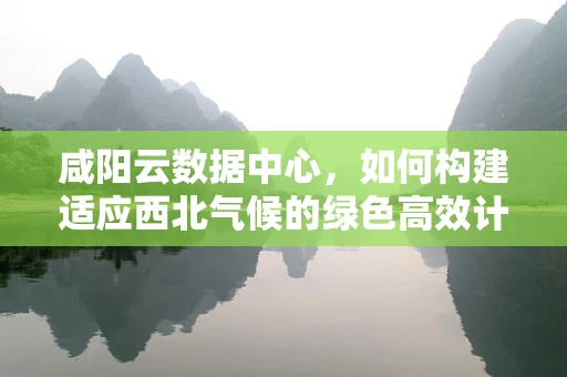 咸阳云数据中心，如何构建适应西北气候的绿色高效计算环境？