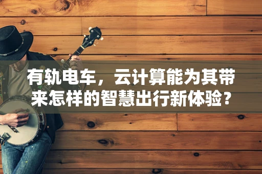 有轨电车，云计算能为其带来怎样的智慧出行新体验？