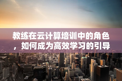 教练在云计算培训中的角色，如何成为高效学习的引导者？