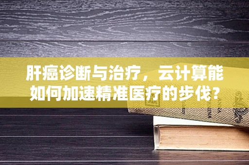 肝癌诊断与治疗，云计算能如何加速精准医疗的步伐？