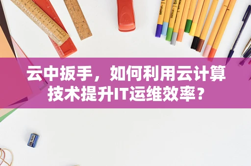 云中扳手，如何利用云计算技术提升IT运维效率？