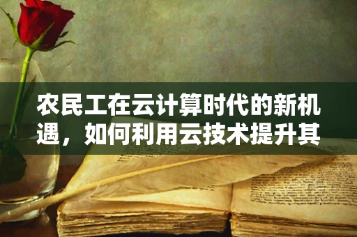 农民工在云计算时代的新机遇，如何利用云技术提升其就业与生活质量？