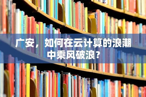 广安，如何在云计算的浪潮中乘风破浪？