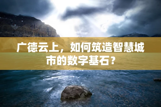 广德云上，如何筑造智慧城市的数字基石？